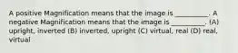 A positive Magnification means that the image is __________. A negative Magnification means that the image is __________. (A) upright, inverted (B) inverted, upright (C) virtual, real (D) real, virtual