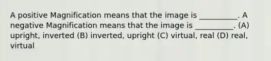 A positive Magnification means that the image is __________. A negative Magnification means that the image is __________. (A) upright, inverted (B) inverted, upright (C) virtual, real (D) real, virtual