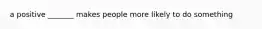 a positive _______ makes people more likely to do something