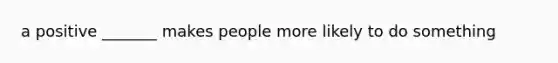 a positive _______ makes people more likely to do something