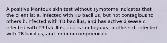 A positive Mantoux skin test without symptoms indicates that the client is: a. infected with TB bacillus, but not contagious to others b.infected with TB bacillus, and has active disease c. infected with TB bacillus, and is contagious to others d. infected with TB bacillus, and immunocompromised