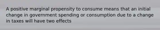 A positive marginal propensity to consume means that an initial change in government spending or consumption due to a change in taxes will have two effects