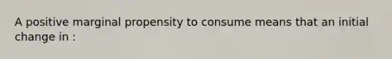 A positive marginal propensity to consume means that an initial change in :