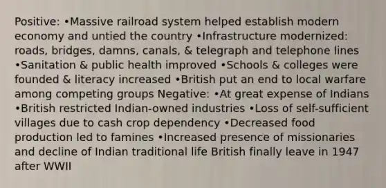 Positive: •Massive railroad system helped establish modern economy and untied the country •Infrastructure modernized: roads, bridges, damns, canals, & telegraph and telephone lines •Sanitation & public health improved •Schools & colleges were founded & literacy increased •British put an end to local warfare among competing groups Negative: •At great expense of Indians •British restricted Indian-owned industries •Loss of self-sufficient villages due to cash crop dependency •Decreased food production led to famines •Increased presence of missionaries and decline of Indian traditional life British finally leave in 1947 after WWII