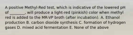 A positive Methyl-Red test, which is indicative of the lowered pH of ________, will produce a light-red (pinkish) color when methyl red is added to the MR-VP broth (after incubation). A. Ethanol production B. carbon dioxide synthesis C. formation of hydrogen gases D. mixed acid fermentation E. None of the above