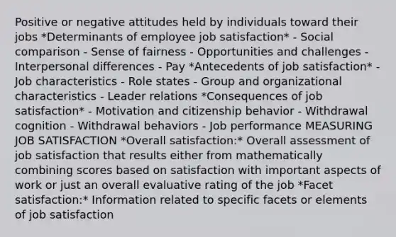 Positive or negative attitudes held by individuals toward their jobs *Determinants of employee job satisfaction* - Social comparison - Sense of fairness - Opportunities and challenges - Interpersonal differences - Pay *Antecedents of job satisfaction* - Job characteristics - Role states - Group and organizational characteristics - Leader relations *Consequences of job satisfaction* - Motivation and citizenship behavior - Withdrawal cognition - Withdrawal behaviors - Job performance MEASURING JOB SATISFACTION *Overall satisfaction:* Overall assessment of job satisfaction that results either from mathematically combining scores based on satisfaction with important aspects of work or just an overall evaluative rating of the job *Facet satisfaction:* Information related to specific facets or elements of job satisfaction