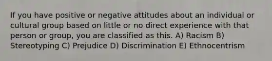 If you have positive or negative attitudes about an individual or cultural group based on little or no direct experience with that person or group, you are classified as this. A) Racism B) Stereotyping C) Prejudice D) Discrimination E) Ethnocentrism