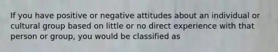 If you have positive or negative attitudes about an individual or cultural group based on little or no direct experience with that person or group, you would be classified as