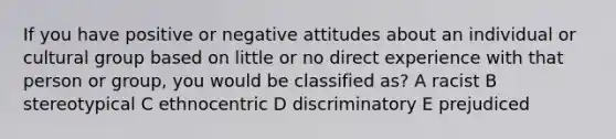 If you have positive or negative attitudes about an individual or cultural group based on little or no direct experience with that person or group, you would be classified as? A racist B stereotypical C ethnocentric D discriminatory E prejudiced