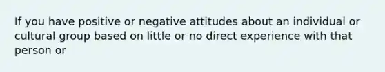 If you have positive or negative attitudes about an individual or cultural group based on little or no direct experience with that person or