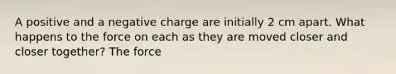 A positive and a negative charge are initially 2 cm apart. What happens to the force on each as they are moved closer and closer together? The force