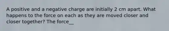 A positive and a negative charge are initially 2 cm apart. What happens to the force on each as they are moved closer and closer together? The force__