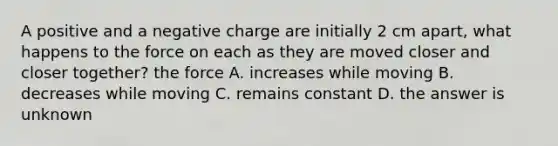 A positive and a negative charge are initially 2 cm apart, what happens to the force on each as they are moved closer and closer together? the force A. increases while moving B. decreases while moving C. remains constant D. the answer is unknown