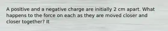 A positive and a negative charge are initially 2 cm apart. What happens to the force on each as they are moved closer and closer together? It