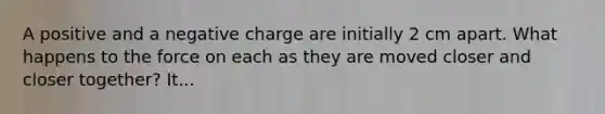 A positive and a negative charge are initially 2 cm apart. What happens to the force on each as they are moved closer and closer together? It...