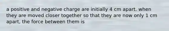 a positive and negative charge are initially 4 cm apart. when they are moved closer together so that they are now only 1 cm apart, the force between them is