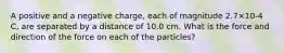 A positive and a negative charge, each of magnitude 2.7×10-4 C, are separated by a distance of 10.0 cm. What is the force and direction of the force on each of the particles?