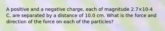 A positive and a negative charge, each of magnitude 2.7×10-4 C, are separated by a distance of 10.0 cm. What is the force and direction of the force on each of the particles?