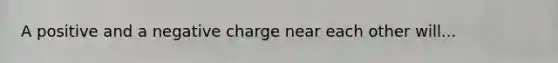 A positive and a negative charge near each other will...