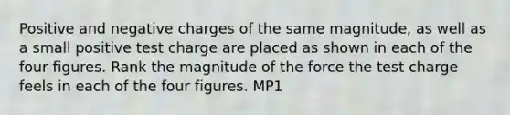 Positive and negative charges of the same magnitude, as well as a small positive test charge are placed as shown in each of the four figures. Rank the magnitude of the force the test charge feels in each of the four figures. MP1