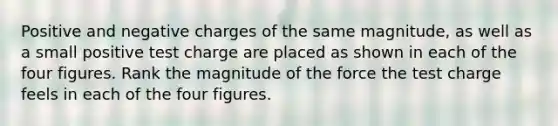 Positive and negative charges of the same magnitude, as well as a small positive test charge are placed as shown in each of the four figures. Rank the magnitude of the force the test charge feels in each of the four figures.