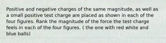 Positive and negative charges of the same magnitude, as well as a small positive test charge are placed as shown in each of the four figures. Rank the magnitude of the force the test charge feels in each of the four figures. ( the one with red white and blue balls)