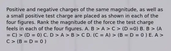 Positive and negative charges of the same magnitude, as well as a small positive test charge are placed as shown in each of the four figures. Rank the magnitude of the force the test charge feels in each of the four figures. A. B > A > C > (D =0) B. B > (A = C) > (D = 0) C. D > A > B > C D. (C = A) > (B = D = 0 ) E. A > C > (B = D = 0 )