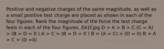 Positive and negative charges of the same magnitude, as well as a small positive test charge are placed as shown in each of the four figures. Rank the magnitude of the force the test charge feels in each of the four figures. E41f.jpg D > A > B > C (C = A) > (B = D = 0 ) A > C > (B = D = 0 ) B > (A = C) > (D = 0) B > A > C > (D =0)