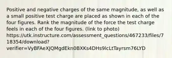 Positive and negative charges of the same magnitude, as well as a small positive test charge are placed as shown in each of the four figures. Rank the magnitude of the force the test charge feels in each of the four figures. (link to photo) https://utk.instructure.com/assessment_questions/467233/files/718354/download?verifier=VyBFAeXJQMgdEkn0BXKs4DHs9lcLtTayrsm76LYD