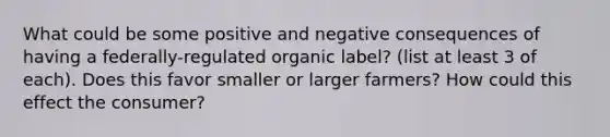 What could be some positive and negative consequences of having a federally-regulated organic label? (list at least 3 of each). Does this favor smaller or larger farmers? How could this effect the consumer?