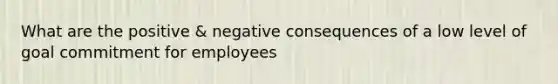 What are the positive & negative consequences of a low level of goal commitment for employees