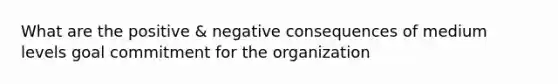 What are the positive & negative consequences of medium levels goal commitment for the organization