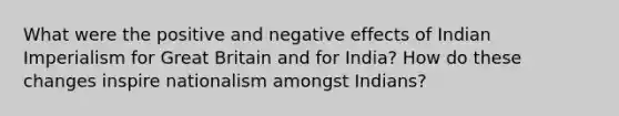 What were the positive and negative effects of Indian Imperialism for Great Britain and for India? How do these changes inspire nationalism amongst Indians?