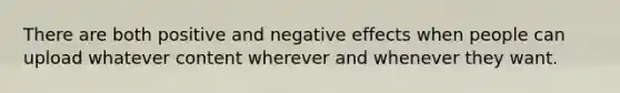 There are both positive and negative effects when people can upload whatever content wherever and whenever they want.