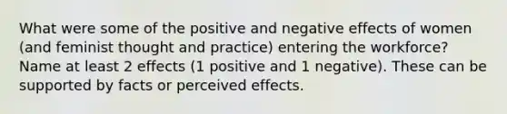 What were some of the positive and negative effects of women (and feminist thought and practice) entering the workforce? Name at least 2 effects (1 positive and 1 negative). These can be supported by facts or perceived effects.