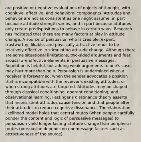 are positive or negative evaluations of objects of thought, with cognitive, affective, and behavioral components. Attitudes and behavior are not as consistent as one might assume, in part because attitude strength varies, and in part because attitudes only create predispositions to behave in certain ways. Research has indicated that there are many factors at play in attitude change. A source of persuasion who is credible, expert, trustworthy, likable, and physically attractive tends to be relatively effective in stimulating attitude change. Although there are some situational limitations, two-sided arguments and fear arousal are effective elements in persuasive messages. Repetition is helpful, but adding weak arguments to one's case may hurt more than help. Persuasion is undermined when a receiver is forewarned, when the sender advocates a position that is incompatible with the receiver's existing attitudes, or when strong attitudes are targeted. Attitudes may be shaped through classical conditioning, operant conditioning, and observational learning. Festinger's dissonance theory asserts that inconsistent attitudes cause tension and that people alter their attitudes to reduce cognitive dissonance. The elaboration likelihood model holds that central routes (when people carefully ponder the content and logic of persuasive messages) to persuasion yield longer-lasting attitude change than peripheral routes (persuasion depends on nonmessage factors such as attractiveness of the source).