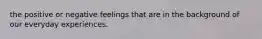 the positive or negative feelings that are in the background of our everyday experiences.