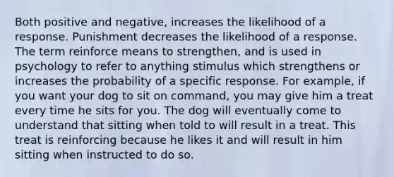 Both positive and negative, increases the likelihood of a response. Punishment decreases the likelihood of a response. The term reinforce means to strengthen, and is used in psychology to refer to anything stimulus which strengthens or increases the probability of a specific response. For example, if you want your dog to sit on command, you may give him a treat every time he sits for you. The dog will eventually come to understand that sitting when told to will result in a treat. This treat is reinforcing because he likes it and will result in him sitting when instructed to do so.