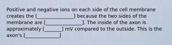 Positive and negative ions on each side of the cell membrane creates the [_______________] because the two sides of the membrane are [_______________]. The inside of the axon is approximately [_______] mV compared to the outside. This is the axon's [______________]