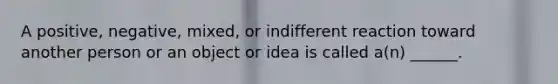 A positive, negative, mixed, or indifferent reaction toward another person or an object or idea is called a(n) ______.