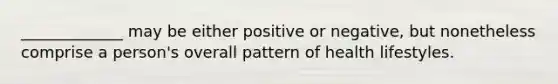 _____________ may be either positive or negative, but nonetheless comprise a person's overall pattern of health lifestyles.