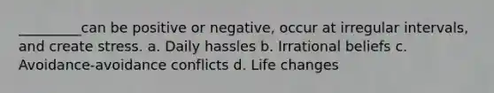 _________can be positive or negative, occur at irregular intervals, and create stress. a. Daily hassles b. Irrational beliefs c. Avoidance-avoidance conflicts d. Life changes