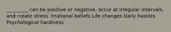 ​_________ can be positive or negative, occur at irregular intervals, and create stress. ​Irrational beliefs ​Life changes ​Daily hassles ​Psychological hardiness