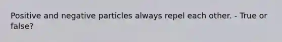 Positive and negative particles always repel each other. - True or false?