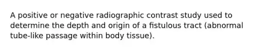 A positive or negative radiographic contrast study used to determine the depth and origin of a ﬁstulous tract (abnormal tube-like passage within body tissue).