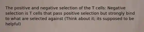 The positive and negative selection of the T cells: Negative selection is T cells that pass positive selection but strongly bind to what are selected against (Think about it; its supposed to be helpful)