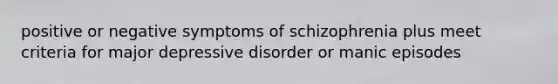 positive or negative symptoms of schizophrenia plus meet criteria for major depressive disorder or manic episodes