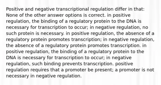 Positive and negative transcriptional regulation differ in that: None of the other answer options is correct. in positive regulation, the binding of a regulatory protein to the DNA is necessary for transcription to occur; in negative regulation, no such protein is necessary. in positive regulation, the absence of a regulatory protein promotes transcription; in negative regulation, the absence of a regulatory protein promotes transcription. in positive regulation, the binding of a regulatory protein to the DNA is necessary for transcription to occur; in negative regulation, such binding prevents transcription. positive regulation requires that a promoter be present; a promoter is not necessary in negative regulation.