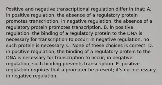 Positive and negative transcriptional regulation differ in that: A. in positive regulation, the absence of a regulatory protein promotes transcription; in negative regulation, the absence of a regulatory protein promotes transcription. B. in positive regulation, the binding of a regulatory protein to the DNA is necessary for transcription to occur; in negative regulation, no such protein is necessary. C. None of these choices is correct. D. in positive regulation, the binding of a regulatory protein to the DNA is necessary for transcription to occur; in negative regulation, such binding prevents transcription. E. positive regulation requires that a promoter be present; it's not necessary in negative regulation.