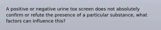 A positive or negative urine tox screen does not absolutely confirm or refute the presence of a particular substance, what factors can influence this?